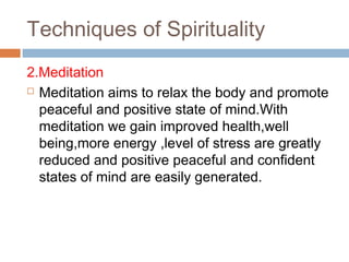 Techniques of Spirituality
2.Meditation
 Meditation aims to relax the body and promote
peaceful and positive state of mind.With
meditation we gain improved health,well
being,more energy ,level of stress are greatly
reduced and positive peaceful and confident
states of mind are easily generated.
 