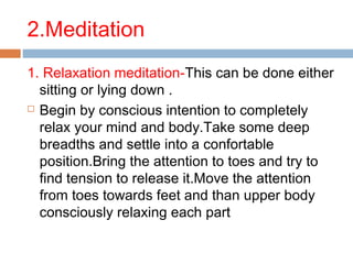 2.Meditation
1. Relaxation meditation-This can be done either
sitting or lying down .
 Begin by conscious intention to completely
relax your mind and body.Take some deep
breadths and settle into a confortable
position.Bring the attention to toes and try to
find tension to release it.Move the attention
from toes towards feet and than upper body
consciously relaxing each part
 