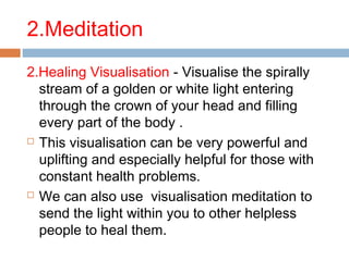 2.Meditation
2.Healing Visualisation - Visualise the spirally
stream of a golden or white light entering
through the crown of your head and filling
every part of the body .
 This visualisation can be very powerful and
uplifting and especially helpful for those with
constant health problems.
 We can also use visualisation meditation to
send the light within you to other helpless
people to heal them.
 