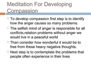 Meditation For Developing
Compassion
 To develop compassion first step is to identify
how the anger causes so many problems.
 The selfish mind of anger is responsible for all
conflicts,relation problems without anger we
would live in a peaceful world
 Than consider how wonderful it would be to
free from these heavy negative thoughts.
 Next step is to contemplate the problems that
people often experience in their lives
 