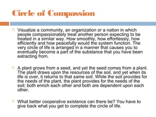 Circle of Compassion
 Visualize a community, an organization or a nation in which
people compassionately treat another person expecting to be
treated in a similar way. How smoothly, how effortlessly, how
efficiently and how peacefully would the system function. The
very circle of life is arranged in a manner that causes you to
eventually become a part of the substance that you have been
extracting from.
 A plant grows from a seed, and yet the seed comes from a plant.
The plant draws upon the resources of the soil, and yet when its
life is over, it returns to that same soil. While the soil provides for
the needs of the plant, the plant provides for the needs of the
soil; both enrich each other and both are dependent upon each
other.
 What better cooperative existence can there be? You have to
give back what you get to complete the circle of life.
 