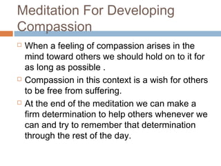 Meditation For Developing
Compassion
 When a feeling of compassion arises in the
mind toward others we should hold on to it for
as long as possible .
 Compassion in this context is a wish for others
to be free from suffering.
 At the end of the meditation we can make a
firm determination to help others whenever we
can and try to remember that determination
through the rest of the day.
 