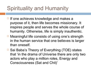 Spirituality and Humanity
 If one achieves knowledge and makes a
purpose of it, then life becomes missionary. It
inspires people and serves the whole course of
humanity. Otherwise, life is simply inauthentic.
 Meaningful life consists of using one’s strength
in the human service that one believes is larger
than oneself.
 Sai Baba’s Theory of Everything (TOE) states
that ‘in the drama of Universe there are only two
actors who play a million roles, Energy and
Consciousness (Sat and Chit)’
 