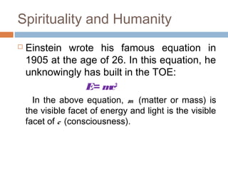Spirituality and Humanity
 Einstein wrote his famous equation in
1905 at the age of 26. In this equation, he
unknowingly has built in the TOE:
E= mc2
In the above equation, m (matter or mass) is
the visible facet of energy and light is the visible
facet of c (consciousness).
 