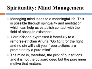 Spirituality: Mind Management
 Managing mind leads to a meaningful life. This
is possible through spirituality and meditation
which can help us establish contact with the
field of absolute existence.
 Lord Krishna expressed it forcefully to a
remorse-stricken Arjuna: ‘Go fight for the right
and no sin will visit you if your actions are
prompted by a pure mind’.
 The mind is, therefore, the pilot of our actions
and it is not the outward deed but the pure inner
motive that matters.
 