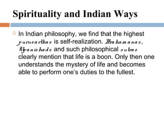 Spirituality and Indian Ways
 In Indian philosophy, we find that the highest
purusarthas is self-realization. Braham anas ,
Upanishads and such philosophical sutras
clearly mention that life is a boon. Only then one
understands the mystery of life and becomes
able to perform one’s duties to the fullest.
 
