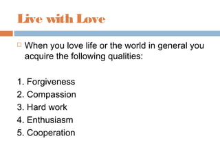 Live with Love
 When you love life or the world in general you
acquire the following qualities:
1. Forgiveness
2. Compassion
3. Hard work
4. Enthusiasm
5. Cooperation
 