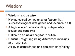 Wisdom
 Wisdom is to be wise
 Having overall competency (a feature that
surpasses logical intelligence and technical skill)
 A high level of understanding of day-to-day
issues and concerns
 Reflective or meta-analytical abilities
 Unusual insight regarding differences in values
and priorities
 Ability to comprehend and deal with uncertainty.
 