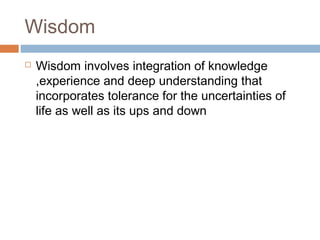 Wisdom
 Wisdom involves integration of knowledge
,experience and deep understanding that
incorporates tolerance for the uncertainties of
life as well as its ups and down
 
