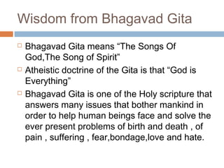Wisdom from Bhagavad Gita
 Bhagavad Gita means “The Songs Of
God,The Song of Spirit”
 Atheistic doctrine of the Gita is that “God is
Everything”
 Bhagavad Gita is one of the Holy scripture that
answers many issues that bother mankind in
order to help human beings face and solve the
ever present problems of birth and death , of
pain , suffering , fear,bondage,love and hate.
 