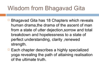 Wisdom from Bhagavad Gita
 Bhagavad Gita has 18 Chapters which reveals
human drama,the drama of the ascent of man
from a state of utter dejection,sorrow and total
breakdown and hopelessness to a state of
perfect understanding, clarity ,renewed
strength.
 Each chapter describes a highly specialized
yoga revealing the path of attaining realisation
of the ultimate truth.
 
