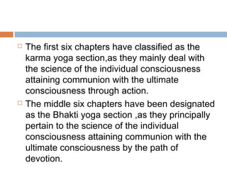  The first six chapters have classified as the
karma yoga section,as they mainly deal with
the science of the individual consciousness
attaining communion with the ultimate
consciousness through action.
 The middle six chapters have been designated
as the Bhakti yoga section ,as they principally
pertain to the science of the individual
consciousness attaining communion with the
ultimate consciousness by the path of
devotion.
 