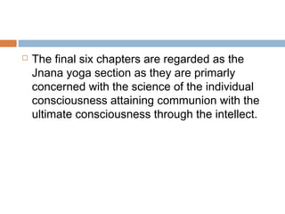  The final six chapters are regarded as the
Jnana yoga section as they are primarly
concerned with the science of the individual
consciousness attaining communion with the
ultimate consciousness through the intellect.
 