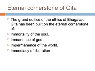 Eternal cornerstone of Gita
 The grand edifice of the ethics of Bhagavad
Gita has been built on the eternal cornerstone
of:
 Immortality of the soul.
 Immanence of god.
 Impermanence of the world.
 Immediacy of liberation
 