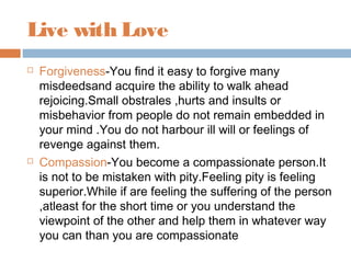 Live with Love
 Forgiveness-You find it easy to forgive many
misdeedsand acquire the ability to walk ahead
rejoicing.Small obstrales ,hurts and insults or
misbehavior from people do not remain embedded in
your mind .You do not harbour ill will or feelings of
revenge against them.
 Compassion-You become a compassionate person.It
is not to be mistaken with pity.Feeling pity is feeling
superior.While if are feeling the suffering of the person
,atleast for the short time or you understand the
viewpoint of the other and help them in whatever way
you can than you are compassionate
 