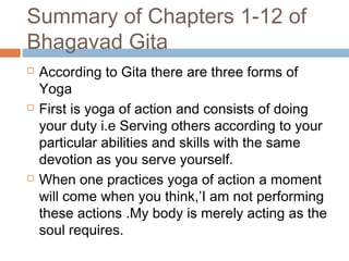 Summary of Chapters 1-12 of
Bhagavad Gita
 According to Gita there are three forms of
Yoga
 First is yoga of action and consists of doing
your duty i.e Serving others according to your
particular abilities and skills with the same
devotion as you serve yourself.
 When one practices yoga of action a moment
will come when you think,’I am not performing
these actions .My body is merely acting as the
soul requires.
 