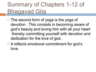 Summary of Chapters 1-12 of
Bhagavad Gita
 The second form of yoga is the yoga of
devotion . This consists in becoming aware of
god’s beauty,and loving him with all your heart
thereby committing yourself with devotion and
dedication for the love of god.
 It reflects emotional commitment for god’s
love.
 