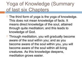 Yoga of Knowledge (Summary
of last six Chapters
 The third form of yoga is the yoga of knowledge.
This does not mean knowledge of facts. It
means direct knowledge of the soul, attained
through quite meditation; and this leads to
knowledge of God.
 Through meditation, you will gradually become
aware of the soul within you; and as you
become aware of the soul within you, you will
become aware of the soul within all living
creatures. As this knowledge deepens,
meditation grows easier.
 