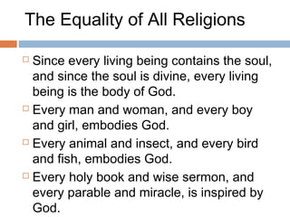 The Equality of All Religions
 Since every living being contains the soul,
and since the soul is divine, every living
being is the body of God.
 Every man and woman, and every boy
and girl, embodies God.
 Every animal and insect, and every bird
and fish, embodies God.
 Every holy book and wise sermon, and
every parable and miracle, is inspired by
God.
 
