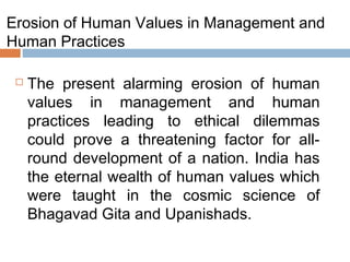 Erosion of Human Values in Management and
Human Practices
 The present alarming erosion of human
values in management and human
practices leading to ethical dilemmas
could prove a threatening factor for all-
round development of a nation. India has
the eternal wealth of human values which
were taught in the cosmic science of
Bhagavad Gita and Upanishads.
 