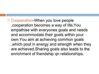  Cooperation-When you love people
,cooperation becomes a way of life.You
empathise with everyones goals and needs
and accommodate their goals within your
own.You aim at achieving common goals
,which pool in energy and strength when they
are achieved.Sharing goals also leads to the
enrichment of friendship qn relationships.
 