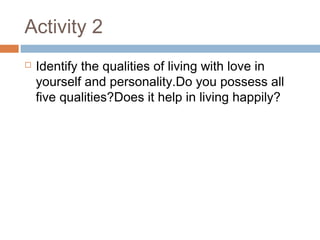 Activity 2
 Identify the qualities of living with love in
yourself and personality.Do you possess all
five qualities?Does it help in living happily?
 