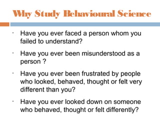 • Have you ever faced a person whom you
failed to understand?
• Have you ever been misunderstood as a
person ?
• Have you ever been frustrated by people
who looked, behaved, thought or felt very
different than you?
• Have you ever looked down on someone
who behaved, thought or felt differently?
Why Study Behavioural Science
 