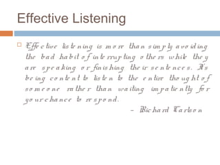 Effective Listening
 Effe ctive liste ning is m o re than sim ply avo iding
the bad habit o f inte rrupting o the rs while the y
are spe aking o r finishing the ir se nte nce s. It’s
be ing co nte nt to liste n to the e ntire tho ug ht o f
so m e o ne rathe r than waiting im patie ntly fo r
yo ur chance to re spo nd.
— Richard Carlso n
 