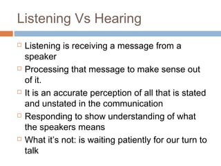 Listening Vs Hearing
 Listening is receiving a message from a
speaker
 Processing that message to make sense out
of it.
 It is an accurate perception of all that is stated
and unstated in the communication
 Responding to show understanding of what
the speakers means
 What it’s not: is waiting patiently for our turn to
talk
 