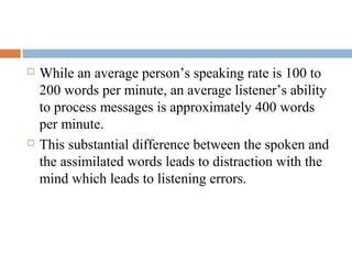  While an average person’s speaking rate is 100 to
200 words per minute, an average listener’s ability
to process messages is approximately 400 words
per minute.
 This substantial difference between the spoken and
the assimilated words leads to distraction with the
mind which leads to listening errors.
 