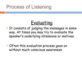 Process of Listening
Evaluating
 It consists of judging the messages in some
way. At times you may try to evaluate the
speaker’s underlying intensions or motives.
 Often this evaluation process goes on
without much conscious awareness
 
