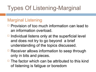 Types Of Listening-Marginal
Marginal Listening
 Provision of too much information can lead to
an information overload.
 Individual listens only at the superficial level
and does not try to go beyond a brief
understanding of the topics discussed.
 Receiver allows information to seep through
only in bits and pieces.
 The factor which can be attributed to this kind
of listening is fatigue or boredom
 