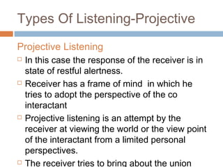 Types Of Listening-Projective
Projective Listening
 In this case the response of the receiver is in
state of restful alertness.
 Receiver has a frame of mind in which he
tries to adopt the perspective of the co
interactant
 Projective listening is an attempt by the
receiver at viewing the world or the view point
of the interactant from a limited personal
perspectives.
 The receiver tries to bring about the union
 