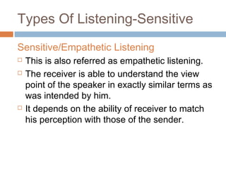 Types Of Listening-Sensitive
Sensitive/Empathetic Listening
 This is also referred as empathetic listening.
 The receiver is able to understand the view
point of the speaker in exactly similar terms as
was intended by him.
 It depends on the ability of receiver to match
his perception with those of the sender.
 