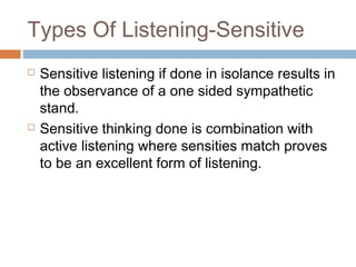 Types Of Listening-Sensitive
 Sensitive listening if done in isolance results in
the observance of a one sided sympathetic
stand.
 Sensitive thinking done is combination with
active listening where sensities match proves
to be an excellent form of listening.
 