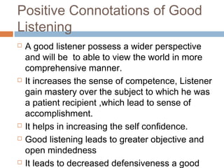 Positive Connotations of Good
Listening
 A good listener possess a wider perspective
and will be to able to view the world in more
comprehensive manner.
 It increases the sense of competence, Listener
gain mastery over the subject to which he was
a patient recipient ,which lead to sense of
accomplishment.
 It helps in increasing the self confidence.
 Good listening leads to greater objective and
open mindedness
 It leads to decreased defensiveness a good
 