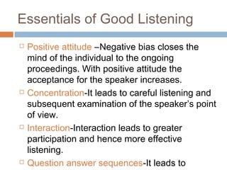 Essentials of Good Listening
 Positive attitude –Negative bias closes the
mind of the individual to the ongoing
proceedings. With positive attitude the
acceptance for the speaker increases.
 Concentration-It leads to careful listening and
subsequent examination of the speaker’s point
of view.
 Interaction-Interaction leads to greater
participation and hence more effective
listening.
 Question answer sequences-It leads to
 