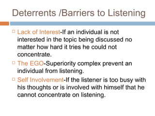 Deterrents /Barriers to Listening
 Lack of Interest-If an individual is not
interested in the topic being discussed no
matter how hard it tries he could not
concentrate.
 The EGO-Superiority complex prevent an
individual from listening.
 Self Involvement-If the listener is too busy with
his thoughts or is involved with himself that he
cannot concentrate on listening.
 