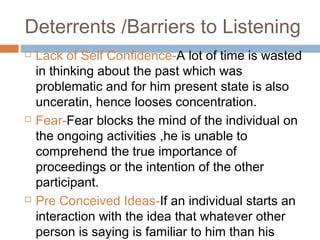 Deterrents /Barriers to Listening
 Lack of Self Confidence-A lot of time is wasted
in thinking about the past which was
problematic and for him present state is also
unceratin, hence looses concentration.
 Fear-Fear blocks the mind of the individual on
the ongoing activities ,he is unable to
comprehend the true importance of
proceedings or the intention of the other
participant.
 Pre Conceived Ideas-If an individual starts an
interaction with the idea that whatever other
person is saying is familiar to him than his
 