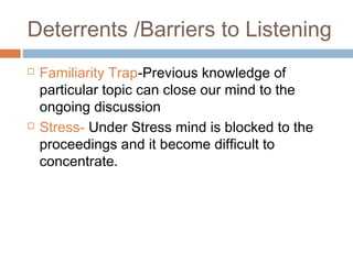 Deterrents /Barriers to Listening
 Familiarity Trap-Previous knowledge of
particular topic can close our mind to the
ongoing discussion
 Stress- Under Stress mind is blocked to the
proceedings and it become difficult to
concentrate.
 