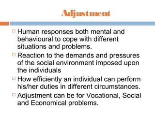 Adjustment
 Human responses both mental and
behavioural to cope with different
situations and problems.
 Reaction to the demands and pressures
of the social environment imposed upon
the individuals
 How efficiently an individual can perform
his/her duties in different circumstances.
 Adjustment can be for Vocational, Social
and Economical problems.
 