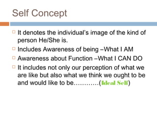 Self Concept
 It denotes the individual’s image of the kind of
person He/She is.
 Includes Awareness of being –What I AM
 Awareness about Function –What I CAN DO
 It includes not only our perception of what we
are like but also what we think we ought to be
and would like to be…………(Ideal Self)
 