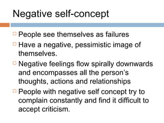 Negative self-concept
 People see themselves as failures
 Have a negative, pessimistic image of
themselves.
 Negative feelings flow spirally downwards
and encompasses all the person’s
thoughts, actions and relationships
 People with negative self concept try to
complain constantly and find it difficult to
accept criticism.
 