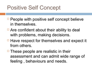 Positive Self Concept
 People with positive self concept believe
in themselves.
 Are confident about their ability to deal
with problems, making decisions.
 Have respect for themselves and expect it
from others.
 These people are realistic in their
assessment and can admit wide range of
feeling , behaviours and needs.
 