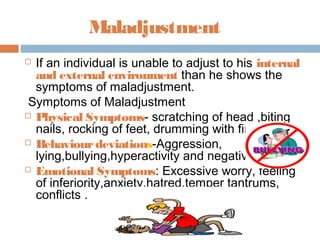 Maladjustment
 If an individual is unable to adjust to his internal
and external environment than he shows the
symptoms of maladjustment.
Symptoms of Maladjustment
 Physical Symptoms- scratching of head ,biting
nails, rocking of feet, drumming with fingers
 Behaviourdeviations-Aggression,
lying,bullying,hyperactivity and negativism
 Emotional Symptoms: Excessive worry, feeling
of inferiority,anxiety,hatred,temper tantrums,
conflicts .
 