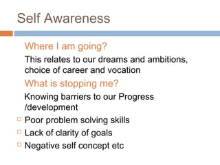 Self Awareness
Where I am going?
This relates to our dreams and ambitions,
choice of career and vocation
What is stopping me?
Knowing barriers to our Progress
/development
 Poor problem solving skills
 Lack of clarity of goals
 Negative self concept etc
 