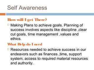 Self Awareness
How will I get There?
 Making Plans to achieve goals. Planning of
success involves aspects like discipline ,clear
cut goals, time management ,values and
ethics.
What Help do I need
 Resources needed to achieve success in our
endeavors such as finances ,time, support
system, access to required material resources
and authority.
 