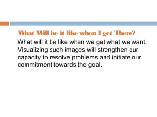 What Will be it like when I get There?
What will it be like when we get what we want,
Visualizing such images will strengthen our
capacity to resolve problems and initiate our
commitment towards the goal.
 