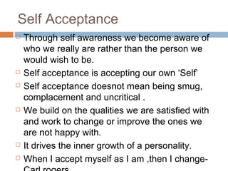 Self Acceptance
 Through self awareness we become aware of
who we really are rather than the person we
would wish to be.
 Self acceptance is accepting our own ‘Self’
 Self acceptance doesnot mean being smug,
complacement and uncritical .
 We build on the qualities we are satisfied with
and work to change or improve the ones we
are not happy with.
 It drives the inner growth of a personality.
 When I accept myself as I am ,then I change-
 