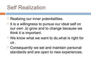 Self Realization
 Realizing our inner potentialities.
 It is a willingness to pursue our ideal self on
our own ,to grow and to change because we
think it is important.
 We know what we want to do,what is right for
us .
 Consequently we set and maintain personal
standards and are open to new experiences.
 